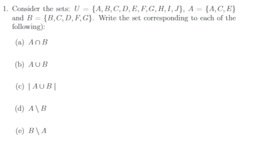 1. Consider the sets: U = {A, B,C,D, E, F,G, H,I,J}, A = {A,C, E}
and B = {B,C, D, F,G}. Write the set corresponding to each of the
following):
(a) AnB
(b) AUB
(c) | AU B||
(d) A\B
(e) B\A
