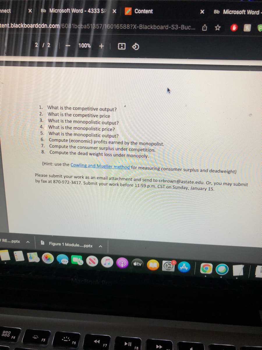 nnect
WRE....pptx
X Bb Microsoft Word - 4333 SP X
000
000 F4
tent.blackboardcdn.com/6081bcba51357/16016588?X-Blackboard-S3-Buc... ☆
2/2 - 100% +
1. What is the competitive output?
2. What is the competitive price
3. What is the monopolistic output?
4. What is the monopolistic price?
5. What is the monopolistic output?
Figure 1 Module....pptx
Ze
F5
6. Compute (economic) profits earned by the monopolist.
7. Compute the consumer surplus under competition.
8. Compute the dead weight loss under monopoly.
(Hint: use the Cowling and Mueller method for measuring consumer surplus and deadweight)
Please submit your work as an email attachment and send to crbrown@astate.edu. Or, you may submit
by fax at 870-972-3417. Submit your work before 11:59 p.m. CST on Sunday, January 15.
S
F6
◄◄
Content
F7
e
X
tv
Bb Microsoft Word -
F8