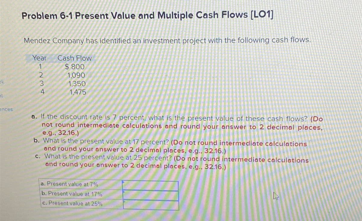 ences
Problem 6-1 Present Value and Multiple Cash Flows [LO1]
Mendez Company has identified an investment project with the following cash flows.
Year Cash Flow
$800
1,090
1,350
1,475
1234
a. If the discount rate is 7 percent, what is the present value of these cash flows? (Do
not round intermediate calculations and round your answer to 2 decimal places,
e.g., 32.16.)
b. What the present value at 17 percent? (Do not round intermediate calculations
and round your answer to 2 decimal places, e.g., 32.16.)
c. What is the present value at 25 percent? (Do not round intermediate calculations
and round your answer to 2 decimal places, e.g., 32.16.)
a. Present value at 7%
b. Present value at 17%
c. Present value at 25%
4