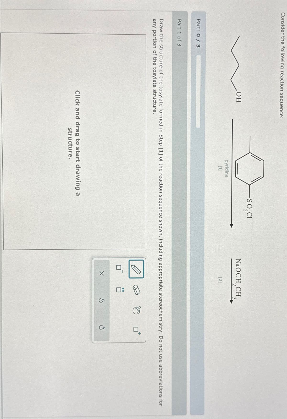 Consider the following reaction sequence:
Part: 0/3
Part 1 of 3
OH
pyridine
[1]
-SO,CI
NaOCH,CH,
[2]
Draw the structure of the tosylate formed in Step [1] of the reaction sequence shown, including appropriate stereochemistry. Do not use abbreviations for
any portion of the tosylate structure.
Click and drag to start drawing a
structure.
☐ :