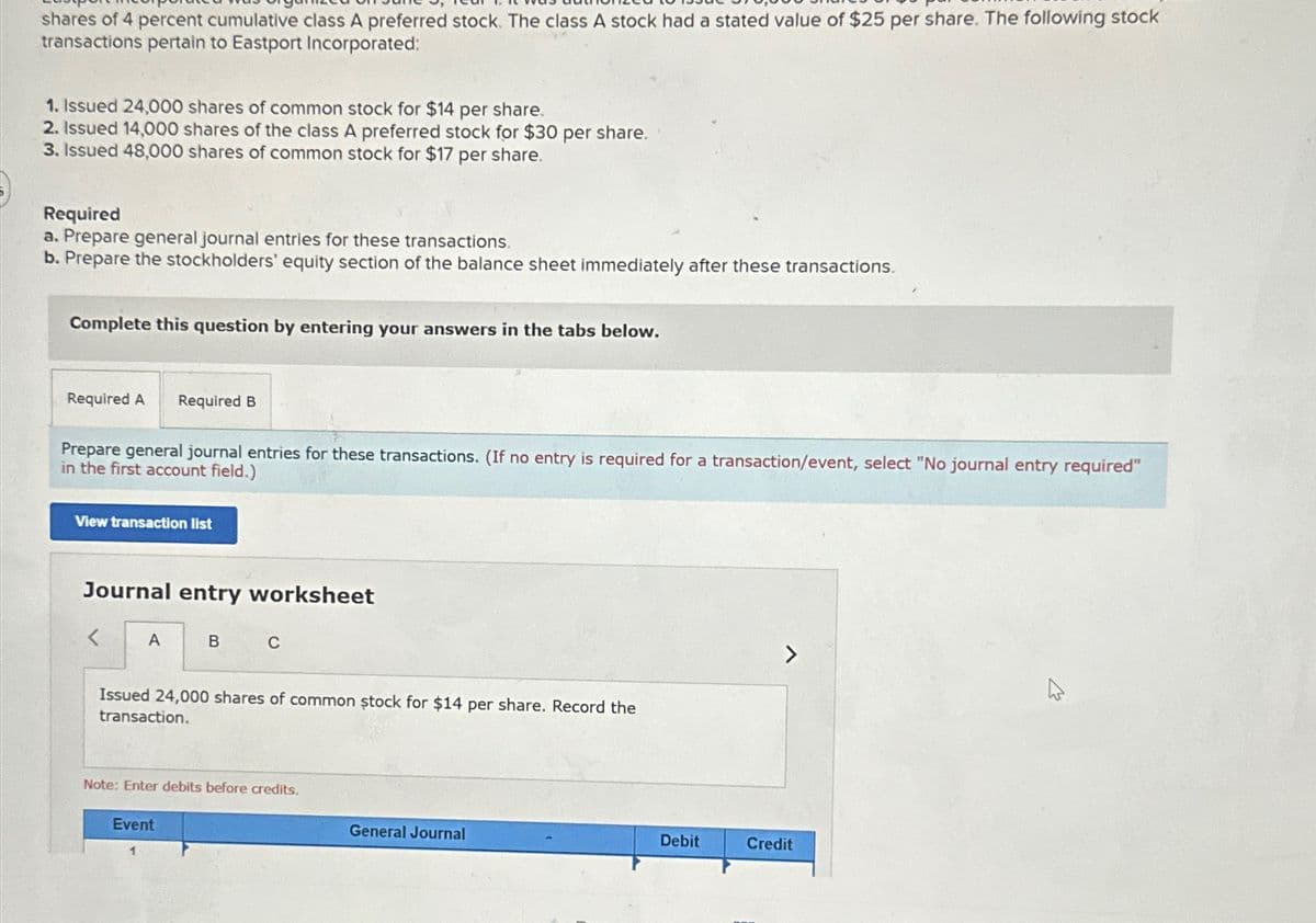 shares of 4 percent cumulative class A preferred stock. The class A stock had a stated value of $25 per share. The following stock
transactions pertain to Eastport Incorporated:
1. Issued 24,000 shares of common stock for $14 per share.
2. Issued 14,000 shares of the class A preferred stock for $30 per share.
3. Issued 48,000 shares of common stock for $17 per share.
Required
a. Prepare general journal entries for these transactions.
b. Prepare the stockholders' equity section of the balance sheet immediately after these transactions.
Complete this question by entering your answers in the tabs below.
Required A
Required B
Prepare general journal entries for these transactions. (If no entry is required for a transaction/event, select "No journal entry required"
in the first account field.)
View transaction list
Journal entry worksheet
A
B C
Issued 24,000 shares of common stock for $14 per share. Record the
transaction.
Note: Enter debits before credits.
Event
General Journal
Debit
Credit