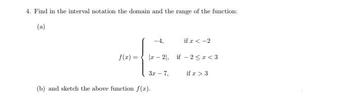 4. Find in the interval notation the domain and the range of the function:
(a)
-4,
if r < -2
f(z) = { |r- 2|. if - 2<r<3
3r - 7,
if r> 3
(b) and sketch the above function f(1).
