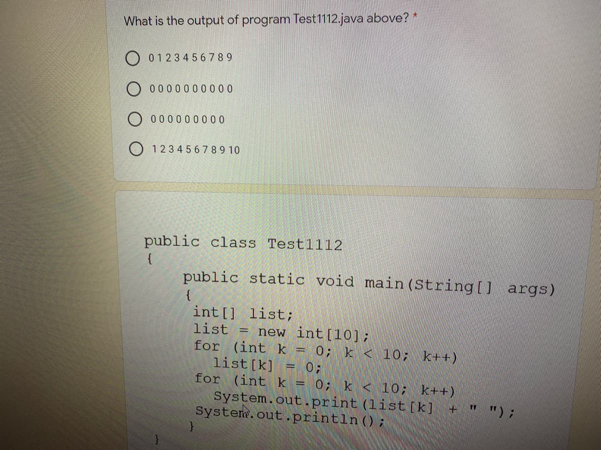 What is the output of program Test1112.java above?
01234567 89
0 0 00000000
O 0000 0000 0
O 1234 567 89 10
public class Testl1l2
{
public static void main (String[] args)
int [] list;
list
for (int k = 0; k < 10; k++)
list[k]
for (int k = 0; k < 10; k++)
new int[10];
= 0;
System.out.print (list [k] +
System.out.println();
" ") ;
