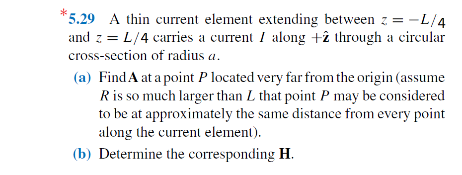 5.29 A thin current element extending between z = -L/4
and z = L/4 carries a current I along +î through a circular
cross-section of radius a.
(a) FindA at a point P located very far from the origin (assume
R is so much larger than L that point P may be considered
to be at approximately the same distance from every point
along the current element).
(b) Determine the corresponding H.
