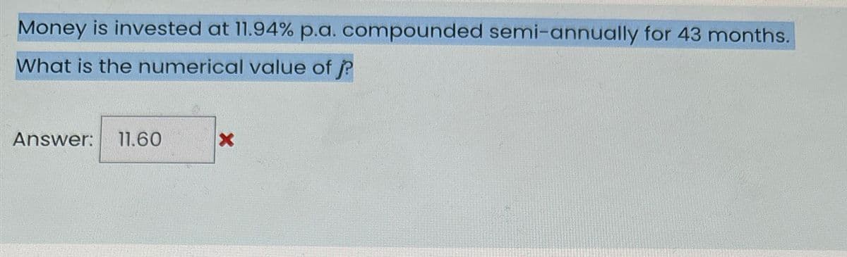 Money is invested at 11.94% p.a. compounded semi-annually for 43 months.
What is the numerical value of j?
Answer: 11.60
X