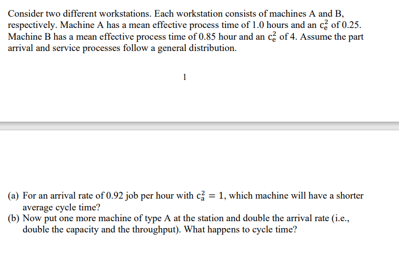 Consider two different workstations. Each workstation consists of machines A and B,
respectively. Machine A has a mean effective process time of 1.0 hours and an c² of 0.25.
Machine B has a mean effective process time of 0.85 hour and an c² of 4. Assume the part
arrival and service processes follow a general distribution.
1
(a) For an arrival rate of 0.92 job per hour with c2 = 1, which machine will have a shorter
average cycle time?
(b) Now put one more machine of type A at the station and double the arrival rate (i.e.,
double the capacity and the throughput). What happens to cycle time?