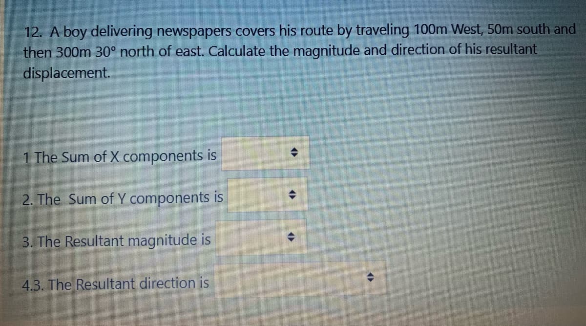 12. A boy delivering newspapers covers his route by traveling 100m West, 50m south and
then 300m 30° north of east. Calculate the magnitude and direction of his resultant
displacement.
1 The Sum of X components is
2. The Sum of Y components is
3. The Resultant magnitude is
4.3. The Resultant direction is
