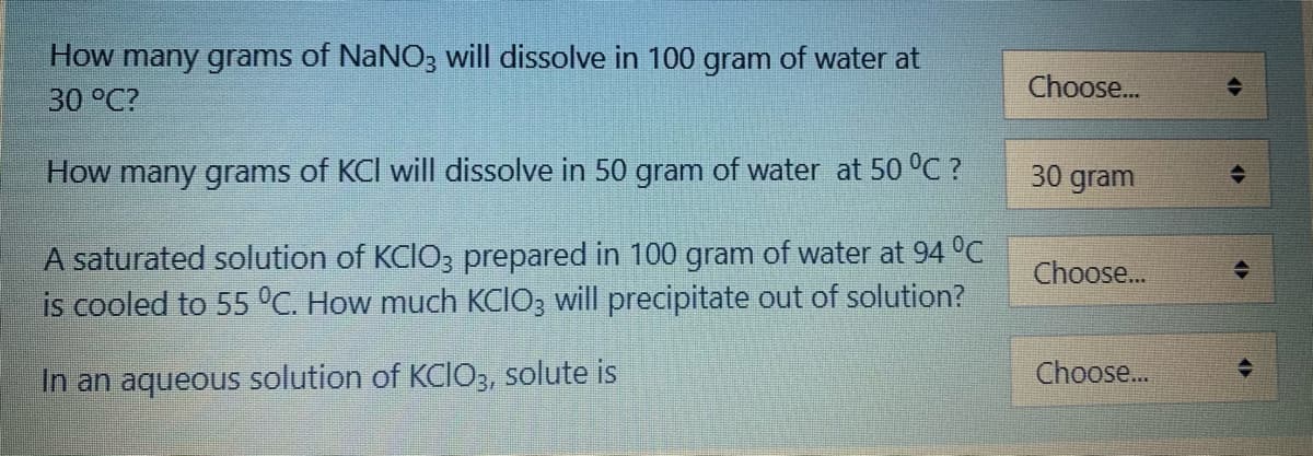 How many grams of NaNO; will dissolve in 100 gram of water at
30 °C?
Choose.
How many grams of KCI will dissolve in 50 gram of water at 50 °C ?
30 gram
A saturated solution of KCIO3 prepared in 100 gram of water at 94 °C
is cooled to 55 °C. How much KCIO3 will precipitate out of solution?
Choose...
Choose...
In an aqueous solution of KCIO3, solute is
