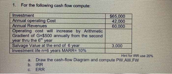 1.
For the following cash flow compute:
Investment
$65,000
42,000
60,000
Annual operating Cost
Annual Revenues
Operating cost will increase by Arithmetic
Gradient of G=$500 annually from the second
year thru the 6 year
Salvage Value at the end of 6 year
Investment life n=6 years MARR= 10%
3,000
Hint for IRR use 20%
a.
Draw the cash-flow Diagram and compute PVW AW.FW
b.
IRR
C.
ERR
