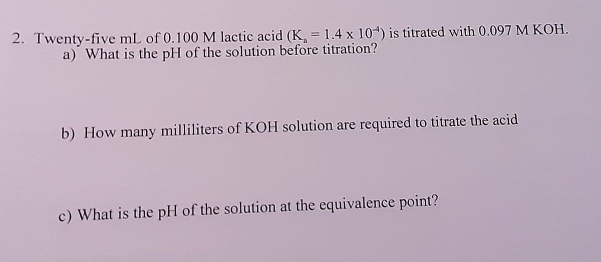 2. Twenty-five mL of 0.100 M lactic acid (K, = 1.4 x 104) is titrated with 0.097 M KOH.
a) What is the pH of the solution before titration?
b) How many milliliters of KOH solution are required to titrate the acid
c) What is the pH of the solution at the equivalence point?
