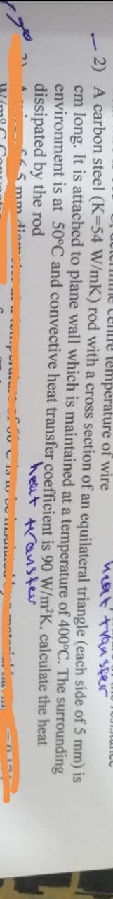 Centre temperature of wire
heat transfer
side of 5 mm) is
2) A carbon steel (K-54 W/mK) rod with a cross section of an equilateral triangle (each
cm long. It is attached to plane wall which is maintained at a temperature of 400°C. The
environment is at 50°C and convective heat transfer coefficient is 90 W/m²K.
the heat
heat transfer
surrounding
calculate
dissipated by the rod
is in
5 mm diam.
Hu