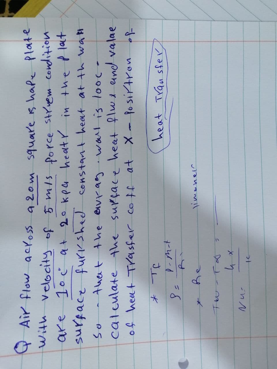 are
QAir flow across a 20 m square is hape plate
with velocity of 5 m/s force střvem condition
1° c at 20 kpa heat in the plat
surface furkshed
furkshed constant heat at the wall
So that the avrag wall is looc-
calculate the surface heat flux and valae
of heat Trasfer coff at X - Posirtron of
heat Transfer
* те
8 =
P-m-t
Nu
Re
TW-T &
их
te
limanel
4