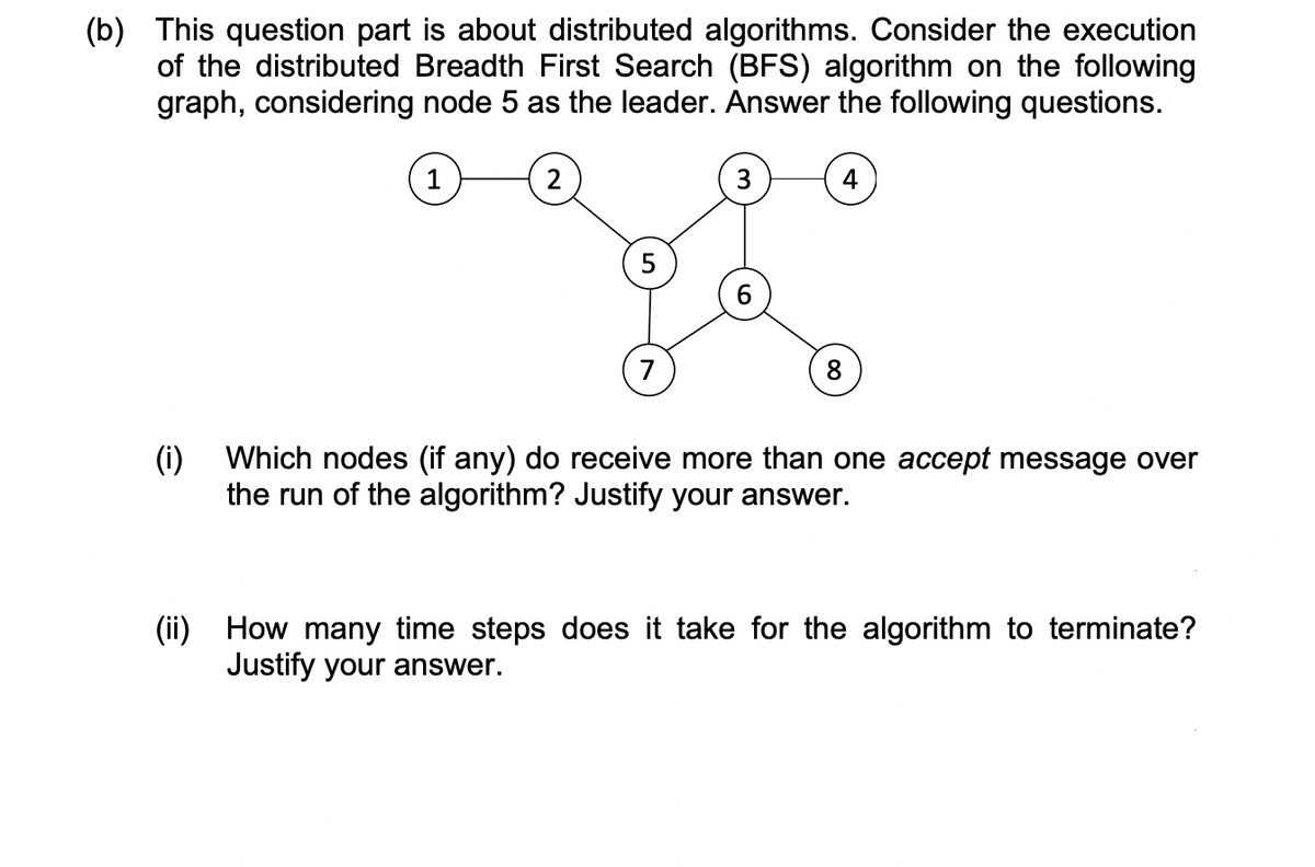 (b) This question part is about distributed algorithms. Consider the execution
of the distributed Breadth First Search (BFS) algorithm on the following
graph, considering node 5 as the leader. Answer the following questions.
1
2
3
4
5
8
(i) Which nodes (if any) do receive more than one accept message over
the run of the algorithm? Justify your answer.
(ii) How many time steps does it take for the algorithm to terminate?
Justify your answer.