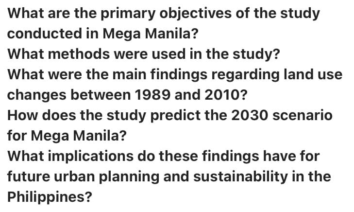 What are the primary objectives of the study
conducted in Mega Manila?
What methods were used in the study?
What were the main findings regarding land use
changes between 1989 and 2010?
How does the study predict the 2030 scenario
for Mega Manila?
What implications do these findings have for
future urban planning and sustainability in the
Philippines?