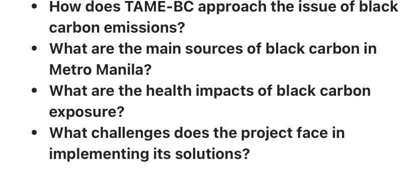 • How does TAME-BC approach the issue of black
carbon emissions?
What are the main sources of black carbon in
Metro Manila?
What are the health impacts of black carbon
exposure?
• What challenges does the project face in
implementing its solutions?
