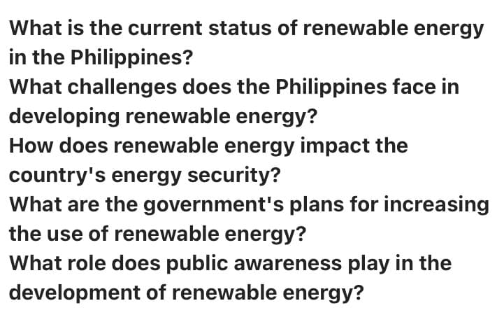 What is the current status of renewable energy
in the Philippines?
What challenges does the Philippines face in
developing renewable energy?
How does renewable energy impact the
country's energy security?
What are the government's plans for increasing
the use of renewable energy?
What role does public awareness play in the
development of renewable energy?