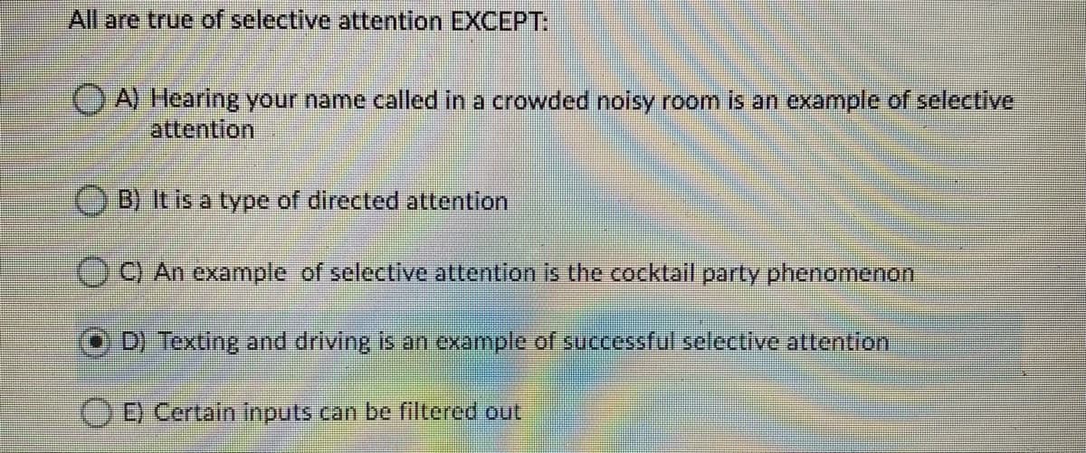 All are true of selective attention EXCEPT:
OA) Hearing your name called in a crowded noisy room is an example of selective
attention
B) It is a type of directed attention
C) An example of selective attention is the cocktail party phenomenon
D) Texting and driving is an example of successful selective attention
00 Certain Inputs can be filtered out
