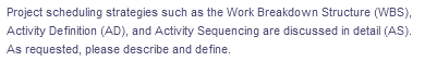 Project scheduling strategies such as the Work Breakdown Structure (WBS),
Activity Definition (AD), and Activity Sequencing are discussed in detail (AS).
As requested, please describe and define.
