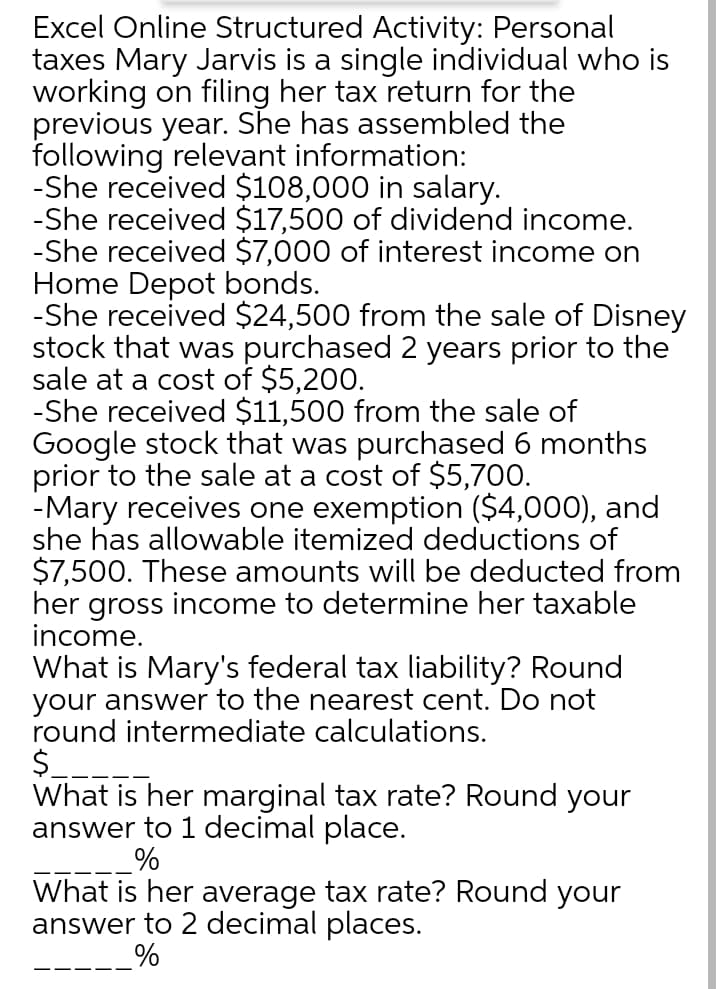 Excel Online Structured Activity: Personal
taxes Mary Jarvis is a single individual who is
working on filing her tax return for the
previous year. She has assembled the
following relevant information:
-She received $108,000 in salary.
-She received $17,500 of dividend income.
-She received $7,000 of interest income on
Home Depot bonds.
-She received $24,500 from the sale of Disney
stock that was purchased 2 years prior to the
sale at a cost of $5,200.
-She received $11,500 from the sale of
Google stock that was purchased 6 months
prior to the sale at a cost of $5,700.
-Mary receives one exemption ($4,000), and
she has allowable itemized deductions of
$7,500. These amounts will be deducted from
her gross income to determine her taxable
income.
What is Mary's federal tax liability? Round
your answer to the nearest cent. Do not
round intermediate calculations.
$.
What is her marginal tax rate? Round your
answer to 1 decimal place.
What is her average tax rate? Round your
answer to 2 decimal places.
-----%
