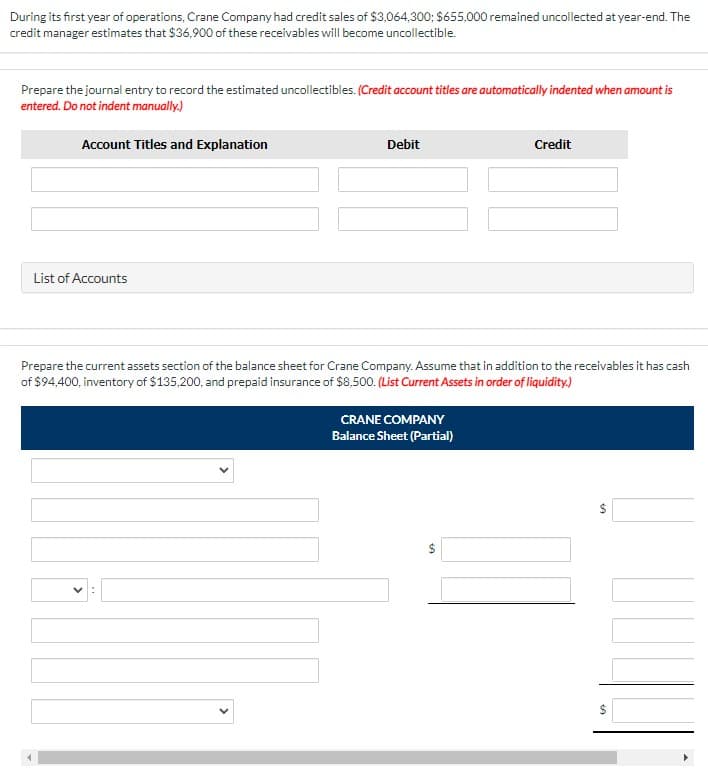 During its first year of operations, Crane Company had credit sales of $3,064,300; $655,000 remained uncollected at year-end. The
credit manager estimates that $36,900 of these receivables will become uncollectible.
Prepare the journal entry to record the estimated uncollectibles. (Credit account titles are automatically indented when amount is
entered. Do not indent manually.)
Account Titles and Explanation
Debit
Credit
List of Accounts
Prepare the current assets section of the balance sheet for Crane Company. Assume that in addition to the receivables it has cash
of $94,400, inventory of $135,200, and prepaid insurance of $8,500. (List Current Assets in order of liquidity.)
CRANE COMPANY
Balance Sheet (Partial)
24
%24
%24
