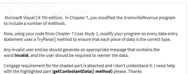 YCapture Pr
Microsoft Visual C# 7th edition. In Chapter 7, you modified the GreenvilleRevenue program
to include a number of methods.
Now, using your code from Chapter 7 Case Study 1, modify your program so every data entry
statement uses a TryParse() method to ensure that each piece of data is the correct type.
Any invalid user entries should generate an appropriate message that contains the
word Invalid, and the user should be required to reenter the data.
Cengage requirement for the shaded part is attached andI don't understand it. I need help
with the highlighted part (getContestantData() method) please. Thanks
