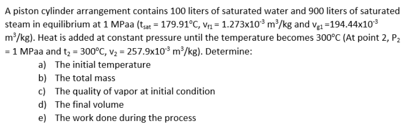 A piston cylinder arrangement contains 100 liters of saturated water and 900 liters of saturated
steam in equilibrium at 1 MPaa (t;ar = 179.91°C, Vf1 = 1.273x10³ m³/kg and ve1 =194.44x103
m?/kg). Heat is added at constant pressure until the temperature becomes 300°C (At point 2, P2
= 1 MPaa and tą = 300°C, v2 = 257.9x10³ m³/kg). Determine:
a) The initial temperature
b) The total mass
c) The quality of vapor at initial condition
d) The final volume
e) The work done during the process
