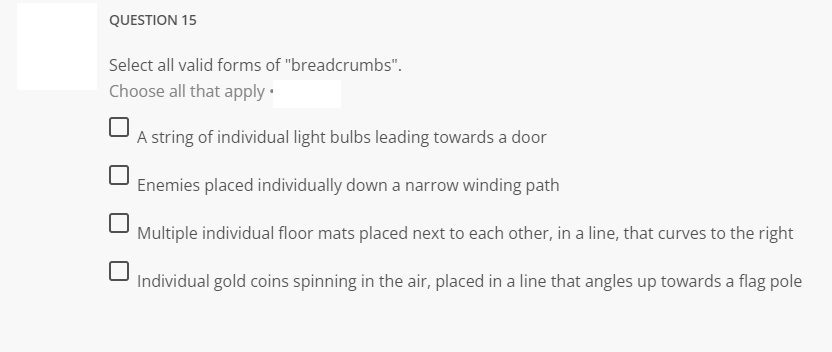 QUESTION 15
Select all valid forms of "breadcrumbs".
Choose all that apply.
A string of individual light bulbs leading towards a door
Enemies placed individually down a narrow winding path
Multiple individual floor mats placed next to each other, in a line, that curves to the right
Individual gold coins spinning in the air, placed in a line that angles up towards a flag pole