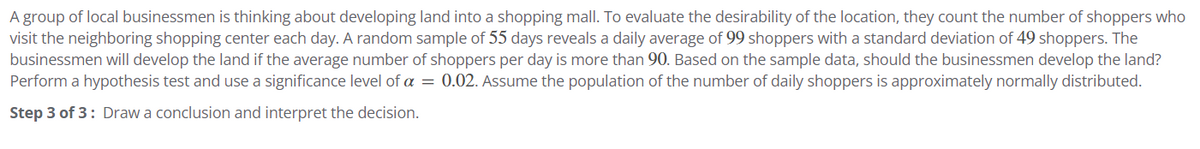 A group of local businessmen is thinking about developing land into a shopping mall. To evaluate the desirability of the location, they count the number of shoppers who
visit the neighboring shopping center each day. A random sample of 55 days reveals a daily average of 99 shoppers with a standard deviation of 49 shoppers. The
businessmen will develop the land if the average number of shoppers per day is more than 90. Based on the sample data, should the businessmen develop the land?
Perform a hypothesis test and use a significance level of a = 0.02. Assume the population of the number of daily shoppers is approximately normally distributed.
Step 3 of 3: Draw a conclusion and interpret the decision.