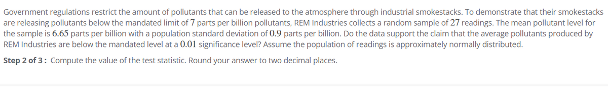 Government regulations restrict the amount of pollutants that can be released to the atmosphere through industrial smokestacks. To demonstrate that their smokestacks
are releasing pollutants below the mandated limit of 7 parts per billion pollutants, REM Industries collects a random sample of 27 readings. The mean pollutant level for
the sample is 6.65 parts per billion with a population standard deviation of 0.9 parts per billion. Do the data support the claim that the average pollutants produced by
REM Industries are below the mandated level at a 0.01 significance level? Assume the population of readings is approximately normally distributed.
Step 2 of 3: Compute the value of the test statistic. Round your answer to two decimal places.