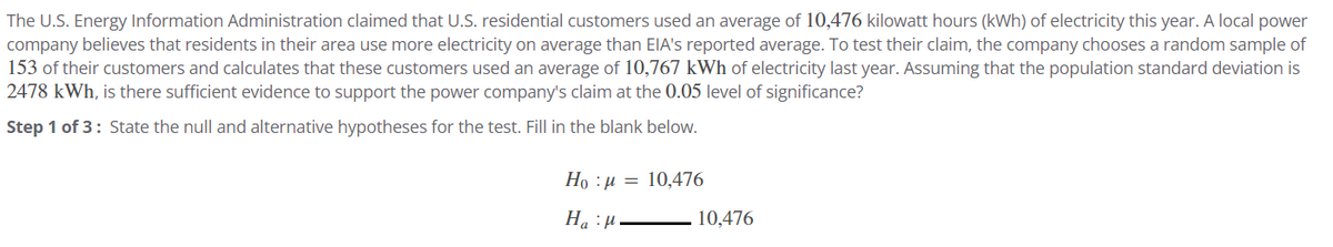 The U.S. Energy Information Administration claimed that U.S. residential customers used an average of 10,476 kilowatt hours (kWh) of electricity this year. A local power
company believes that residents in their area use more electricity on average than EIA's reported average. To test their claim, the company chooses a random sample of
153 of their customers and calculates that these customers used an average of 10,767 kWh of electricity last year. Assuming that the population standard deviation is
2478 kWh, is there sufficient evidence to support the power company's claim at the 0.05 level of significance?
Step 1 of 3: State the null and alternative hypotheses for the test. Fill in the blank below.
Họ : 1 =
10,476
H₁₂H.
:μ
Ha
10,476