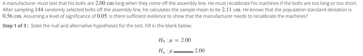 A manufacturer must test that his bolts are 2.00 cm long when they come off the assembly line. He must recalibrate his machines if the bolts are too long or too short.
After sampling 144 randomly selected bolts off the assembly line, he calculates the sample mean to be 2.11 cm. He knows that the population standard deviation is
0.56 cm. Assuming a level of significance of 0.05, is there sufficient evidence to show that the manufacturer needs to recalibrate the machines?
Step 1 of 3: State the null and alternative hypotheses for the test. Fill in the blank below.
Ho=2.00
H₂H
2.00