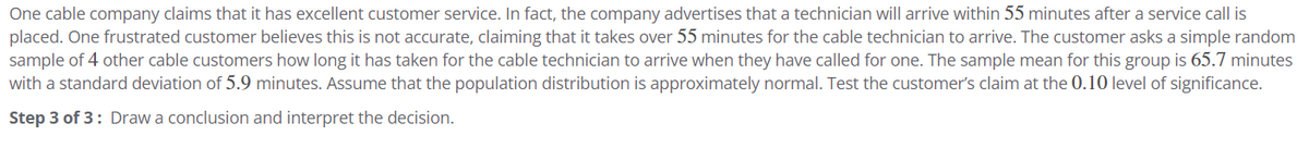 One cable company claims that it has excellent customer service. In fact, the company advertises that a technician will arrive within 55 minutes after a service call is
placed. One frustrated customer believes this is not accurate, claiming that it takes over 55 minutes for the cable technician to arrive. The customer asks a simple random
sample of 4 other cable customers how long it has taken for the cable technician to arrive when they have called for one. The sample mean for this group is 65.7 minutes
with a standard deviation of 5.9 minutes. Assume that the population distribution is approximately normal. Test the customer's claim at the 0.10 level of significance.
Step 3 of 3: Draw a conclusion and interpret the decision.