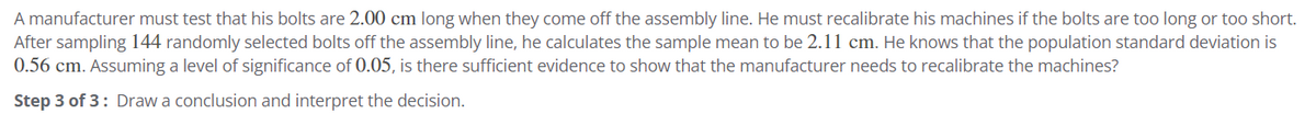 A manufacturer must test that his bolts are 2.00 cm long when they come off the assembly line. He must recalibrate his machines if the bolts are too long or too short.
After sampling 144 randomly selected bolts off the assembly line, he calculates the sample mean to be 2.11 cm. He knows that the population standard deviation is
0.56 cm. Assuming a level of significance of 0.05, is there sufficient evidence to show that the manufacturer needs to recalibrate the machines?
Step 3 of 3: Draw a conclusion and interpret the decision.