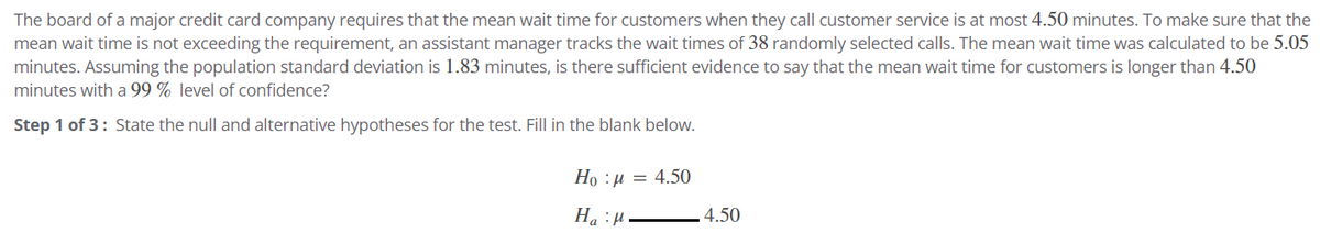 The board of a major credit card company requires that the mean wait time for customers when they call customer service is at most 4.50 minutes. To make sure that the
mean wait time is not exceeding the requirement, an assistant manager tracks the wait times of 38 randomly selected calls. The mean wait time was calculated to be 5.05
minutes. Assuming the population standard deviation is 1.83 minutes, is there sufficient evidence to say that the mean wait time for customers is longer than 4.50
minutes with a 99% level of confidence?
Step 1 of 3: State the null and alternative hypotheses for the test. Fill in the blank below.
Ho :" =
4.50
4.50
Ha
:μ