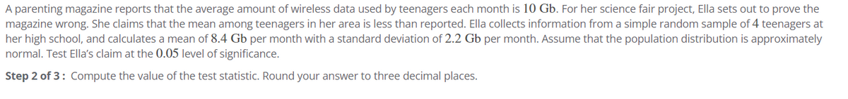 A parenting magazine reports that the average amount of wireless data used by teenagers each month is 10 Gb. For her science fair project, Ella sets out to prove the
magazine wrong. She claims that the mean among teenagers in her area is less than reported. Ella collects information from a simple random sample of 4 teenagers at
her high school, and calculates a mean of 8.4 Gb per month with a standard deviation of 2.2 Gb per month. Assume that the population distribution is approximately
normal. Test Ella's claim at the 0.05 level of significance.
Step 2 of 3: Compute the value of the test statistic. Round your answer to three decimal places.