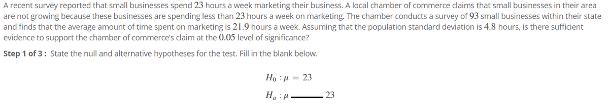 A recent survey reported that small businesses spend 23 hours a week marketing their business. A local chamber of commerce claims that small businesses in their area
are not growing because these businesses are spending less than 23 hours a week on marketing. The chamber conducts a survey of 93 small businesses within their state
and finds that the average amount of time spent on marketing is 21.9 hours a week. Assuming that the population standard deviation is 4.8 hours, is there sufficient
evidence to support the chamber of commerce's claim at the 0.05 level of significance?
Step 1 of 3: State the null and alternative hypotheses for the test. Fill in the blank below.
Ha : a = 23
H₂H
23