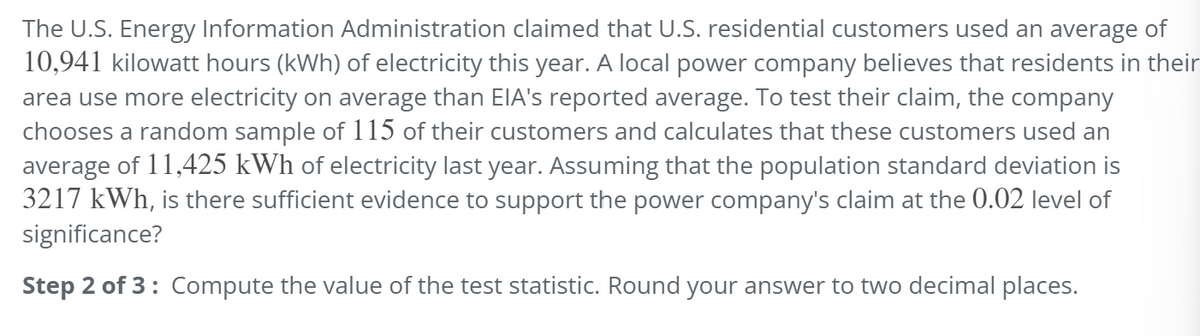The U.S. Energy Information Administration claimed that U.S. residential customers used an average of
10,941 kilowatt hours (kWh) of electricity this year. A local power company believes that residents in their
area use more electricity on average than EIA's reported average. To test their claim, the company
chooses a random sample of 115 of their customers and calculates that these customers used an
average of 11,425 kWh of electricity last year. Assuming that the population standard deviation is
3217 kWh, is there sufficient evidence to support the power company's claim at the 0.02 level of
significance?
Step 2 of 3: Compute the value of the test statistic. Round your answer to two decimal places.