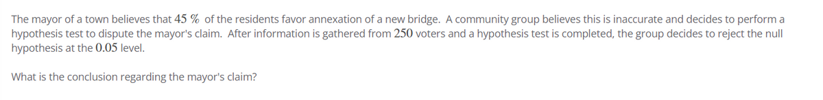 The mayor of a town believes that 45 % of the residents favor annexation of a new bridge. A community group believes this is inaccurate and decides to perform a
hypothesis test to dispute the mayor's claim. After information is gathered from 250 voters and a hypothesis test is completed, the group decides to reject the null
hypothesis at the 0.05 level.
What is the conclusion regarding the mayor's claim?