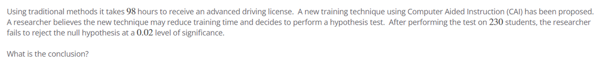 Using traditional methods it takes 98 hours to receive an advanced driving license. A new training technique using Computer Aided Instruction (CAI) has been proposed.
A researcher believes the new technique may reduce training time and decides to perform a hypothesis test. After performing the test on 230 students, the researcher
fails to reject the null hypothesis at a 0.02 level of significance.
What is the conclusion?