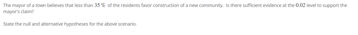 The mayor of a town believes that less than 35 % of the residents favor construction of a new community. Is there sufficient evidence at the 0.02 level to support the
mayor's claim?
State the null and alternative hypotheses for the above scenario.