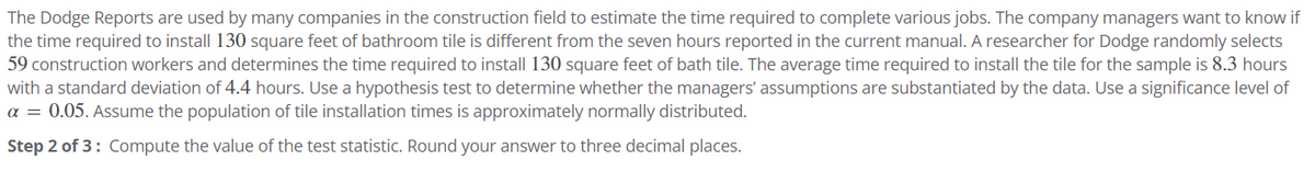 The Dodge Reports are used by many companies in the construction field to estimate the time required to complete various jobs. The company managers want to know if
the time required to install 130 square feet of bathroom tile is different from the seven hours reported in the current manual. A researcher for Dodge randomly selects
59 construction workers and determines the time required to install 130 square feet of bath tile. The average time required to install the tile for the sample is 8.3 hours
with a standard deviation of 4.4 hours. Use a hypothesis test to determine whether the managers' assumptions are substantiated by the data. Use a significance level of
a = 0.05. Assume the population of tile installation times is approximately normally distributed.
Step 2 of 3: Compute the value of the test statistic. Round your answer to three decimal places.