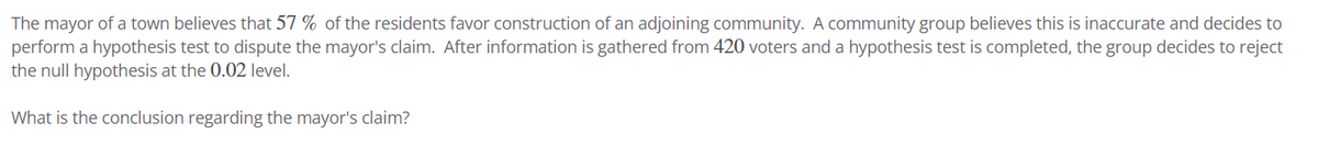 The mayor of a town believes that 57 % of the residents favor construction of an adjoining community. A community group believes this is inaccurate and decides to
perform a hypothesis test to dispute the mayor's claim. After information is gathered from 420 voters and a hypothesis test is completed, the group decides to reject
the null hypothesis at the 0.02 level.
What is the conclusion regarding the mayor's claim?