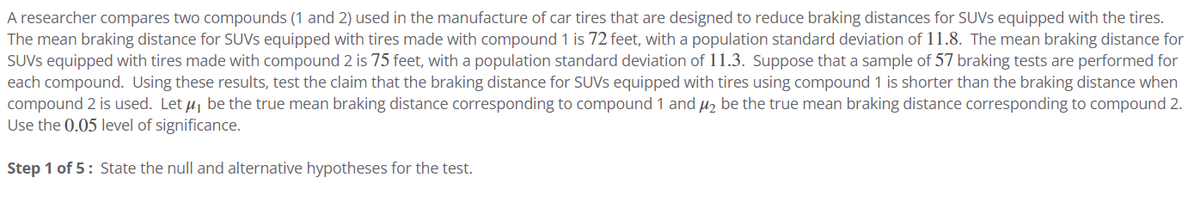 A researcher compares two compounds (1 and 2) used in the manufacture of car tires that are designed to reduce braking distances for SUVS equipped with the tires.
The mean braking distance for SUVS equipped with tires made with compound 1 is 72 feet, with a population standard deviation of 11.8. The mean braking distance for
SUVS equipped with tires made with compound 2 is 75 feet, with a population standard deviation of 11.3. Suppose that a sample of 57 braking tests are performed for
each compound. Using these results, test the claim that the braking distance for SUVS equipped with tires using compound 1 is shorter than the braking distance when
compound 2 is used. Let μ, be the true mean braking distance corresponding to compound 1 and μ₂ be the true mean braking distance corresponding to compound 2.
Use the 0.05 level of significance.
Step 1 of 5: State the null and alternative hypotheses for the test.