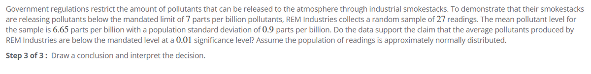 Government regulations restrict the amount of pollutants that can be released to the atmosphere through industrial smokestacks. To demonstrate that their smokestacks
are releasing pollutants below the mandated limit of 7 parts per billion pollutants, REM Industries collects a random sample of 27 readings. The mean pollutant level for
the sample is 6.65 parts per billion with a population standard deviation of 0.9 parts per billion. Do the data support the claim that the average pollutants produced by
REM Industries are below the mandated level at a 0.01 significance level? Assume the population of readings is approximately normally distributed.
Step 3 of 3: Draw a conclusion and interpret the decision.