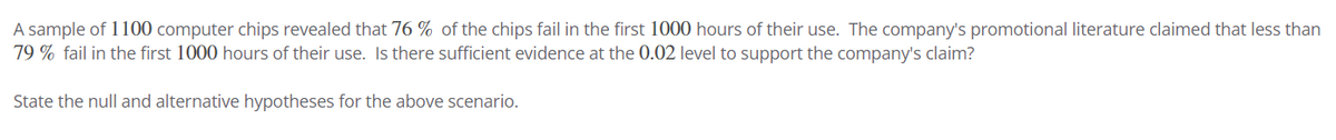 A sample of 1100 computer chips revealed that 76% of the chips fail in the first 1000 hours of their use. The company's promotional literature claimed that less than
79% fail in the first 1000 hours of their use. Is there sufficient evidence at the 0.02 level to support the company's claim?
State the null and alternative hypotheses for the above scenario.