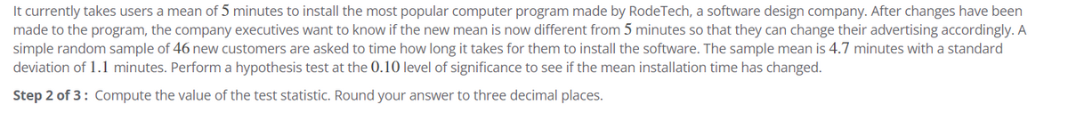 It currently takes users a mean of 5 minutes to install the most popular computer program made by RodeTech, a software design company. After changes have been
made to the program, the company executives want to know if the new mean is now different from 5 minutes so that they can change their advertising accordingly. A
simple random sample of 46 new customers are asked to time how long it takes for them to install the software. The sample mean is 4.7 minutes with a standard
deviation of 1.1 minutes. Perform a hypothesis test at the 0.10 level of significance to see if the mean installation time has changed.
Step 2 of 3: Compute the value of the test statistic. Round your answer to three decimal places.