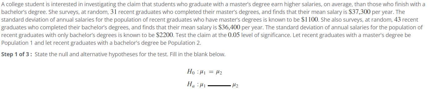 A college student is interested in investigating the claim that students who graduate with a master's degree earn higher salaries, on average, than those who finish with a
bachelor's degree. She surveys, at random, 31 recent graduates who completed their master's degrees, and finds that their mean salary is $37,300 per year. The
standard deviation of annual salaries for the population of recent graduates who have master's degrees is known to be $1100. She also surveys, at random, 43 recent
graduates who completed their bachelor's degrees, and finds that their mean salary is $36,400 per year. The standard deviation of annual salaries for the population of
recent graduates with only bachelor's degrees is known to be $2200. Test the claim at the 0.05 level of significance. Let recent graduates with a master's degree be
Population 1 and let recent graduates with a bachelor's degree be Population 2.
Step 1 of 3: State the null and alternative hypotheses for the test. Fill in the blank below.
Ho μ₁ = μ2
Ha Mi
M₂