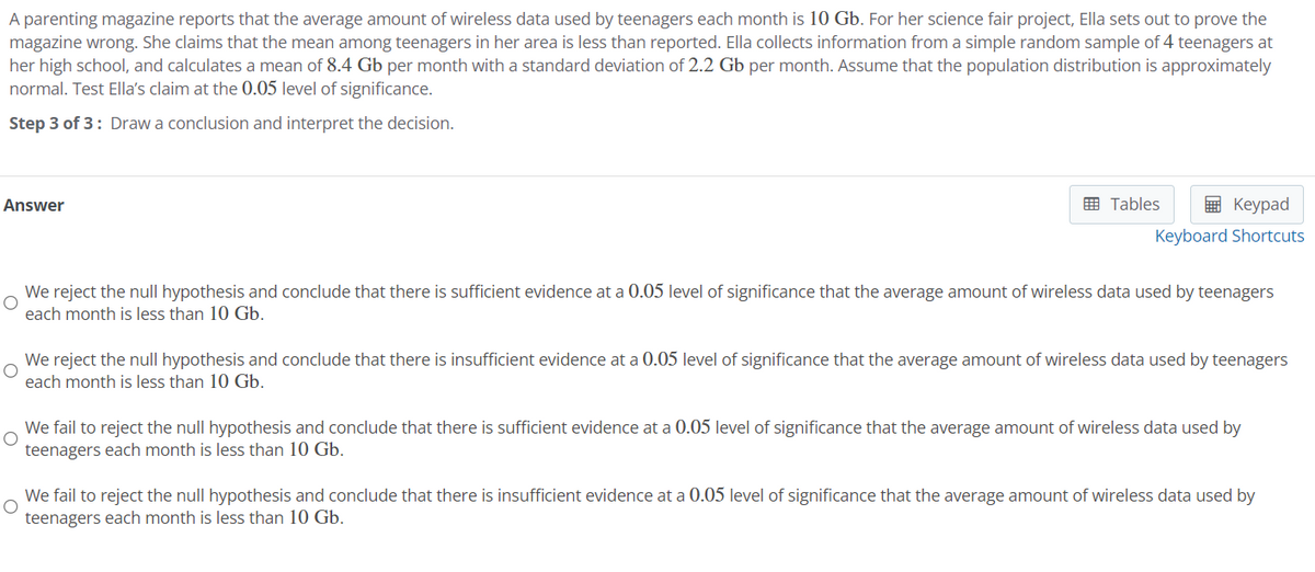 A parenting magazine reports that the average amount of wireless data used by teenagers each month is 10 Gb. For her science fair project, Ella sets out to prove the
magazine wrong. She claims that the mean among teenagers in her area is less than reported. Ella collects information from a simple random sample of 4 teenagers at
her high school, and calculates a mean of 8.4 Gb per month with a standard deviation of 2.2 Gb per month. Assume that the population distribution is approximately
normal. Test Ella's claim at the 0.05 level of significance.
Step 3 of 3: Draw a conclusion and interpret the decision.
Answer
Tables
Keypad
Keyboard Shortcuts
We reject the null hypothesis and conclude that there is sufficient evidence at a 0.05 level of significance that the average amount of wireless data used by teenagers
each month is less than 10 Gb.
We reject the null hypothesis and conclude that there is insufficient evidence at a 0.05 level of significance that the average amount of wireless data used by teenagers
each month is less than 10 Gb.
We fail to reject the null hypothesis and conclude that there is sufficient evidence at a 0.05 level of significance that the average amount of wireless data used by
teenagers each month is less than 10 Gb.
We fail to reject the null hypothesis and conclude that there is insufficient evidence at a 0.05 level of significance that the average amount of wireless data used by
teenagers each month is less than 10 Gb.