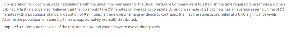 In preparation for upcoming wage negotiations with the union, the managers for the Bevel Hardware Company want to establish the time required to assemble a kitchen
cabinet. A first line supervisor believes that the job should take 59 minutes on average to complete. A random sample of 21 cabinets has an average assembly time of 55
minutes with a population standard deviation of 9 minutes. Is there overwhelming evidence to contradict the first line supervisor's belief at a 0.01 significance level?
Assume the population of assembly times is approximately normally distributed.
Step 2 of 3: Compute the value of the test statistic. Round your answer to two decimal places.