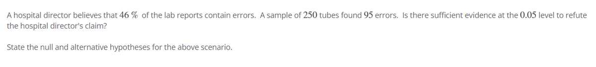 A hospital director believes that 46% of the lab reports contain errors. A sample of 250 tubes found 95 errors. Is there sufficient evidence at the 0.05 level to refute
the hospital director's claim?
State the null and alternative hypotheses for the above scenario.